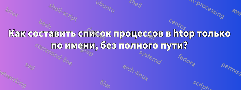 Как составить список процессов в htop только по имени, без полного пути?