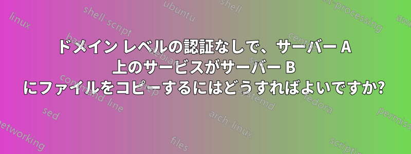 ドメイン レベルの認証なしで、サーバー A 上のサービスがサーバー B にファイルをコピーするにはどうすればよいですか?