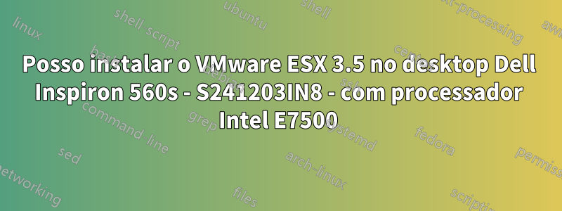 Posso instalar o VMware ESX 3.5 no desktop Dell Inspiron 560s - S241203IN8 - com processador Intel E7500