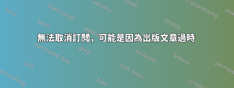 無法取消訂閱，可能是因為出版文章過時