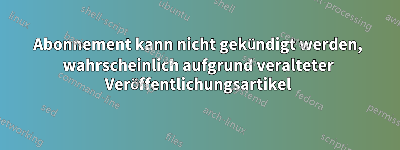 Abonnement kann nicht gekündigt werden, wahrscheinlich aufgrund veralteter Veröffentlichungsartikel