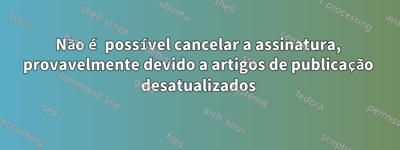 Não é possível cancelar a assinatura, provavelmente devido a artigos de publicação desatualizados