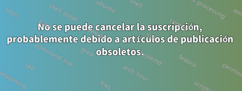 No se puede cancelar la suscripción, probablemente debido a artículos de publicación obsoletos.