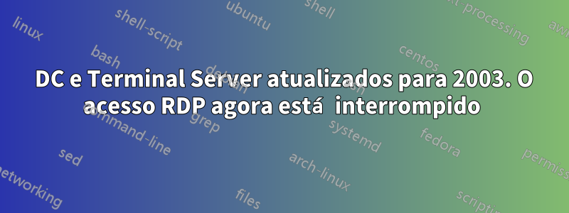 2000 DC e Terminal Server atualizados para 2003. O acesso RDP agora está interrompido