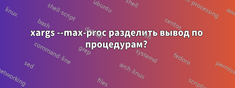 xargs --max-proc разделить вывод по процедурам?