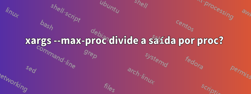 xargs --max-proc divide a saída por proc?