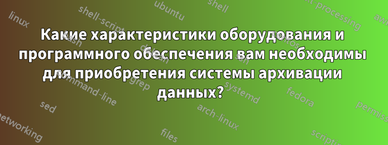 Какие характеристики оборудования и программного обеспечения вам необходимы для приобретения системы архивации данных? 