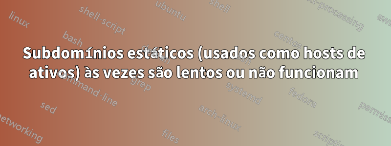 Subdomínios estáticos (usados ​​como hosts de ativos) às vezes são lentos ou não funcionam