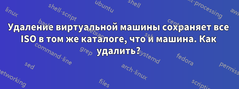 Удаление виртуальной машины сохраняет все ISO в том же каталоге, что и машина. Как удалить?