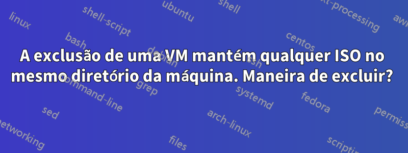 A exclusão de uma VM mantém qualquer ISO no mesmo diretório da máquina. Maneira de excluir?