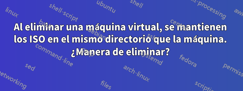 Al eliminar una máquina virtual, se mantienen los ISO en el mismo directorio que la máquina. ¿Manera de eliminar?