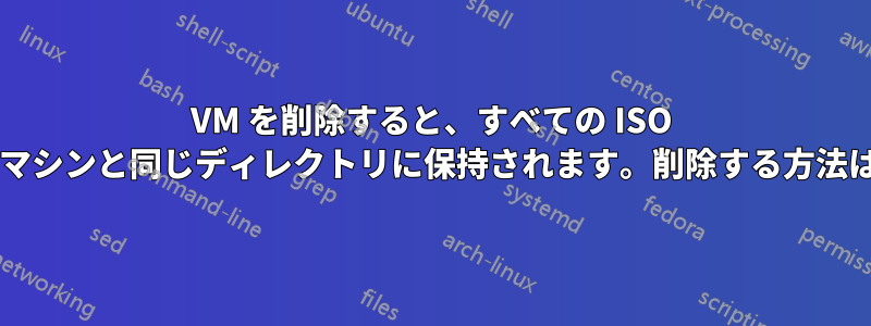 VM を削除すると、すべての ISO がマシンと同じディレクトリに保持されます。削除する方法は?