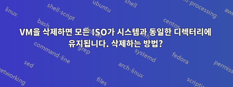 VM을 삭제하면 모든 ISO가 시스템과 동일한 디렉터리에 유지됩니다. 삭제하는 방법?