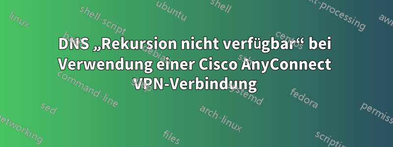 DNS „Rekursion nicht verfügbar“ bei Verwendung einer Cisco AnyConnect VPN-Verbindung