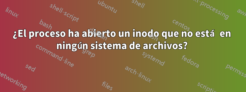 ¿El proceso ha abierto un inodo que no está en ningún sistema de archivos?