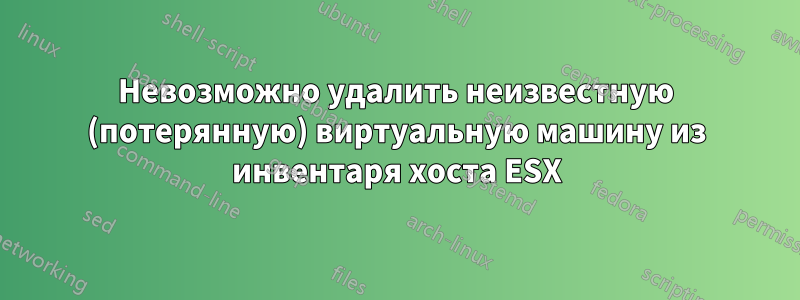 Невозможно удалить неизвестную (потерянную) виртуальную машину из инвентаря хоста ESX