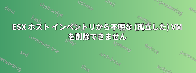 ESX ホスト インベントリから不明な (孤立した) VM を削除できません