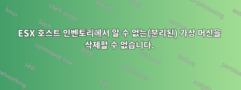 ESX 호스트 인벤토리에서 알 수 없는(분리된) 가상 머신을 삭제할 수 없습니다.