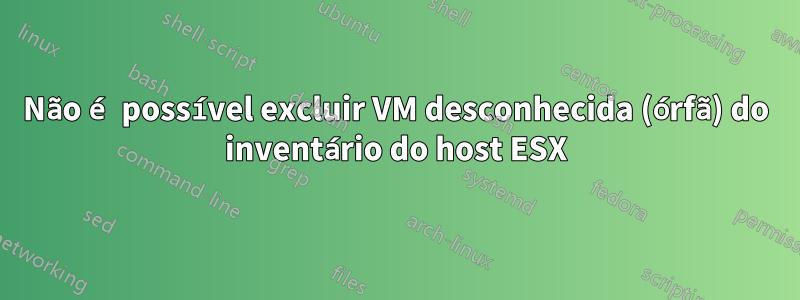 Não é possível excluir VM desconhecida (órfã) do inventário do host ESX