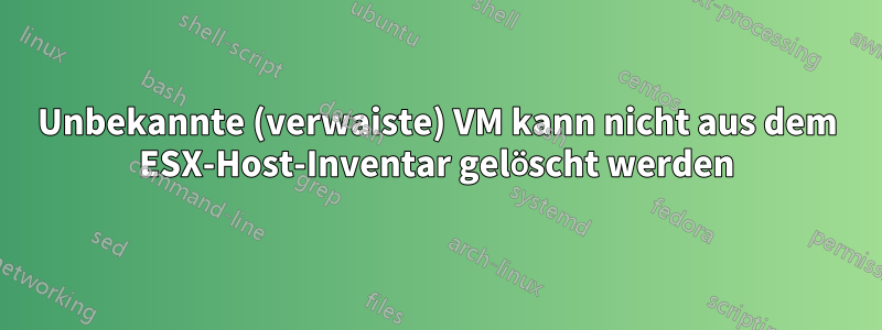 Unbekannte (verwaiste) VM kann nicht aus dem ESX-Host-Inventar gelöscht werden