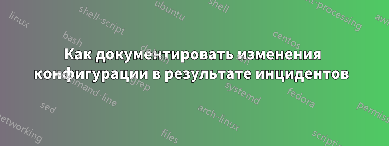 Как документировать изменения конфигурации в результате инцидентов 