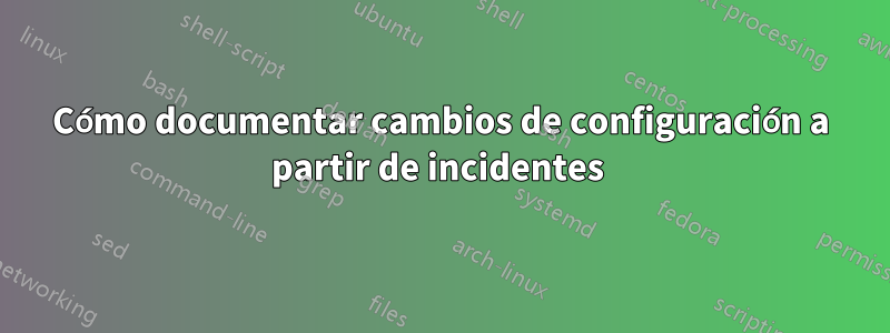 Cómo documentar cambios de configuración a partir de incidentes 