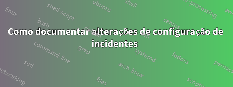 Como documentar alterações de configuração de incidentes 