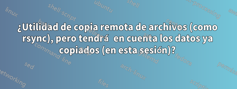 ¿Utilidad de copia remota de archivos (como rsync), pero tendrá en cuenta los datos ya copiados (en esta sesión)?