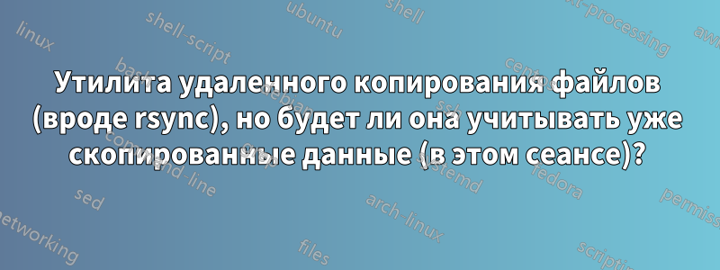 Утилита удаленного копирования файлов (вроде rsync), но будет ли она учитывать уже скопированные данные (в этом сеансе)?