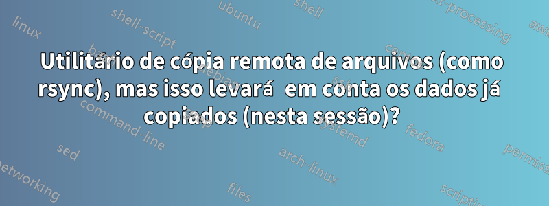 Utilitário de cópia remota de arquivos (como rsync), mas isso levará em conta os dados já copiados (nesta sessão)?