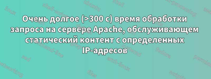 Очень долгое (>300 с) время обработки запроса на сервере Apache, обслуживающем статический контент с определенных IP-адресов