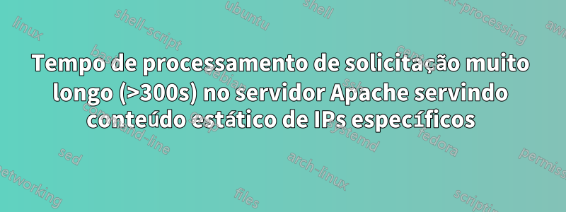 Tempo de processamento de solicitação muito longo (>300s) no servidor Apache servindo conteúdo estático de IPs específicos