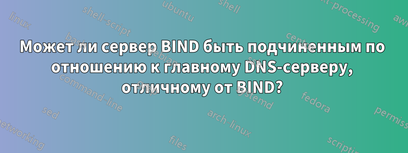 Может ли сервер BIND быть подчиненным по отношению к главному DNS-серверу, отличному от BIND?