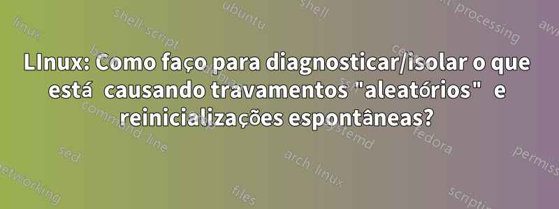 LInux: Como faço para diagnosticar/isolar o que está causando travamentos "aleatórios" e reinicializações espontâneas?