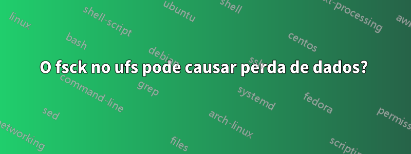 O fsck no ufs pode causar perda de dados?