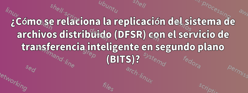 ¿Cómo se relaciona la replicación del sistema de archivos distribuido (DFSR) con el servicio de transferencia inteligente en segundo plano (BITS)?