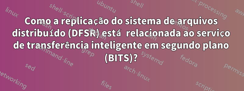 Como a replicação do sistema de arquivos distribuído (DFSR) está relacionada ao serviço de transferência inteligente em segundo plano (BITS)?