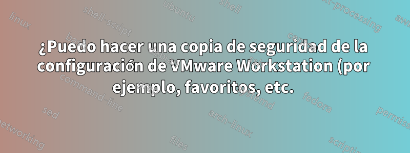 ¿Puedo hacer una copia de seguridad de la configuración de VMware Workstation (por ejemplo, favoritos, etc.) para poder importarla a otra instalación de VMware Workstation?