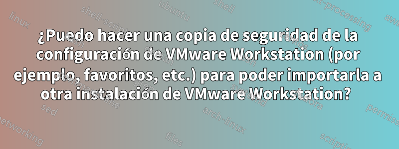 ¿Puedo hacer una copia de seguridad de la configuración de VMware Workstation (por ejemplo, favoritos, etc.) para poder importarla a otra instalación de VMware Workstation? 