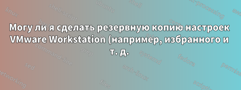 Могу ли я сделать резервную копию настроек VMware Workstation (например, избранного и т. д.), чтобы иметь возможность импортировать их в другую установку VMware Workstation?