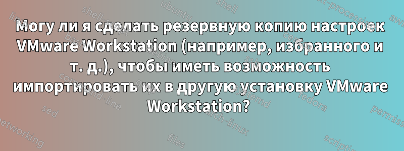 Могу ли я сделать резервную копию настроек VMware Workstation (например, избранного и т. д.), чтобы иметь возможность импортировать их в другую установку VMware Workstation? 