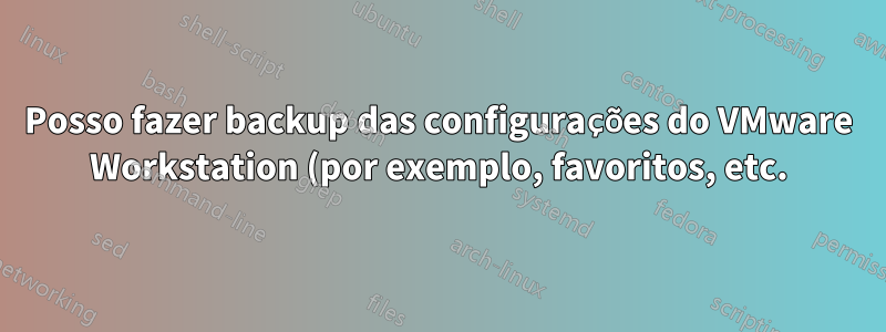 Posso fazer backup das configurações do VMware Workstation (por exemplo, favoritos, etc.) para poder importá-las para outra instalação do VMware Workstation?