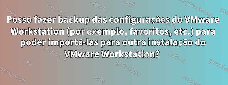 Posso fazer backup das configurações do VMware Workstation (por exemplo, favoritos, etc.) para poder importá-las para outra instalação do VMware Workstation? 