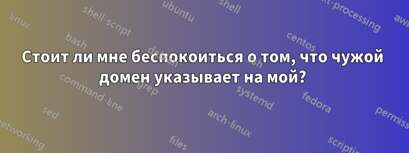 Стоит ли мне беспокоиться о том, что чужой домен указывает на мой?