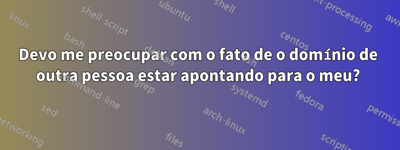 Devo me preocupar com o fato de o domínio de outra pessoa estar apontando para o meu?