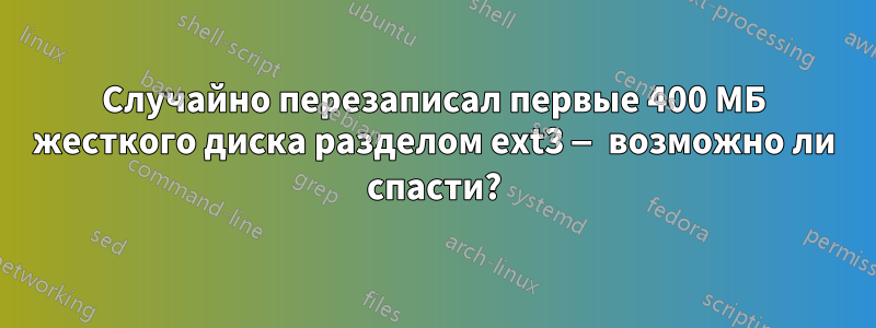 Случайно перезаписал первые 400 МБ жесткого диска разделом ext3 — возможно ли спасти?