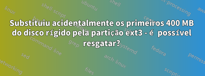 Substituiu acidentalmente os primeiros 400 MB do disco rígido pela partição ext3 - é possível resgatar?