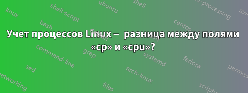 Учет процессов Linux — разница между полями «cp» и «cpu»?