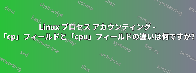 Linux プロセス アカウンティング - 「cp」フィールドと「cpu」フィールドの違いは何ですか?