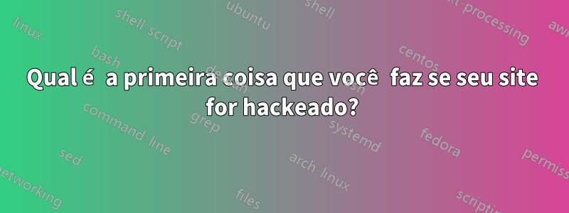 Qual é a primeira coisa que você faz se seu site for hackeado?